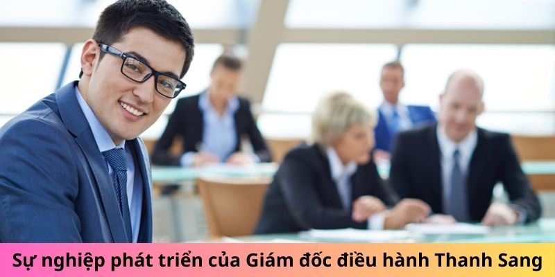 Sự nghiệp phát triển của Giám đốc điều hành Thanh Sang Sự nghiệp phát triển của Giám đốc điều hành Thanh Sang